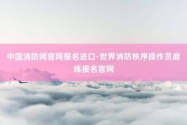 中国消防网官网报名进口-世界消防秩序操作员磨练报名官网